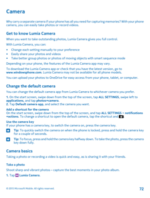 Page 72Camera
Why carry a separate camera if your phone has all you need for capturing memories? With your phone camera, you can easily take photos or record videos.
Get to know Lumia Camera
When you want to take outstanding photos, Lumia Camera gives you full control.
With Lumia Camera, you can:
•Change each setting manually to your preference•Easily share your photos and videos•Take better group photos or photos of moving objects with smart sequence mode
Depending on your phone, the features of the Lumia...