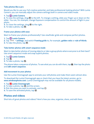 Page 75Take photos like a pro
Would you like to use your full creative potential, and take professional-looking photos? With Lumia Camera, you can manually adjust the camera settings both in camera and video mode.
1. Tap  Lumia Camera.2. To view the settings, drag  to the left. To change a setting, slide your finger up or down on the slider. You can, for example, change Exposure compensation to control the amount of light in your photo.3. To close the settings, drag  to the right.4. To take a photo, tap .
Frame...