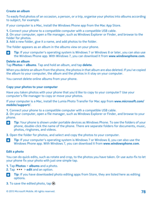 Page 78Create an album
To easily find photos of an occasion, a person, or a trip, organise your photos into albums according to subject, for example.
If your computer is a Mac, install the Windows Phone app from the Mac App Store.
1. Connect your phone to a compatible computer with a compatible USB cable.2. On your computer, open a file manager, such as Windows Explorer or Finder, and browse to the folder for photos.3. Add a new folder, give it a name, and add photos to the folder.
The folder appears as an...