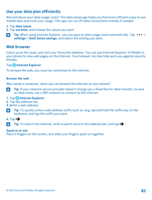 Page 83Use your data plan efficiently
Worried about your data usage costs? The data sense app helps you find more efficient ways to use mobile data and track your usage. This app can cut off data connections entirely if needed.
1. Tap data sense.2. Tap set limit, and choose the values you want.
Tip: When using Internet Explorer, you can save on data usage costs automatically. Tap  > settings > Data Sense savings, and select the setting you want.
Web browser
Catch up on the news, and visit your favourite...