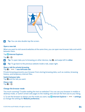 Page 84Tip: You can also double-tap the screen.
Open a new tab
When you want to visit several websites at the same time, you can open new browser tabs and switch between them.
Tap  Internet Explorer.
Tap 
6
 > .
Tip: To open tabs you’re browsing on other devices, tap 6, and swipe left to other.Tip: To go back to the previous website inside a tab, swipe right.
Open a tab for private browsingTap 
6
 >  > new InPrivate tab.
Private browsing prevents your browser from storing browsing data, such as cookies,...