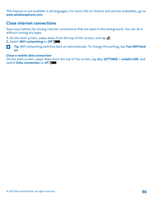 Page 86This feature is not available in all languages. For more info on feature and service availability, go to www.windowsphone.com.
Close internet connections
Save your battery by closing internet connections that are open in the background. You can do it without closing any apps.
1. On the start screen, swipe down from the top of the screen, and tap .2. Switch WiFi networking to Off .
Tip: WiFi networking switches back on automatically. To change this setting, tap Turn WiFi back on.
Close a mobile data...