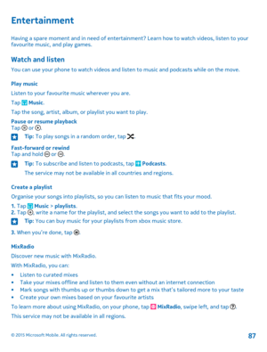 Page 87Entertainment
Having a spare moment and in need of entertainment? Learn how to watch videos, listen to your favourite music, and play games.
Watch and listen
You can use your phone to watch videos and listen to music and podcasts while on the move.
Play music
Listen to your favourite music wherever you are.
Tap  Music.
Tap the song, artist, album, or playlist you want to play.
Pause or resume playbackTap  or .
Tip: To play songs in a random order, tap .
Fast-forward or rewindTap and hold  or .
Tip: To...