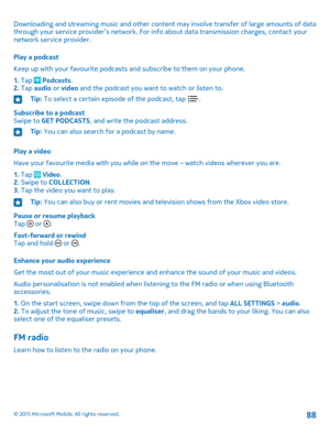 Page 88Downloading and streaming music and other content may involve transfer of large amounts of data through your service provider’s network. For info about data transmission charges, contact your network service provider.
Play a podcast
Keep up with your favourite podcasts and subscribe to them on your phone.
1. Tap  Podcasts.2. Tap audio or video and the podcast you want to watch or listen to.
Tip: To select a certain episode of the podcast, tap .
Subscribe to a podcastSwipe to GET PODCASTS, and write the...