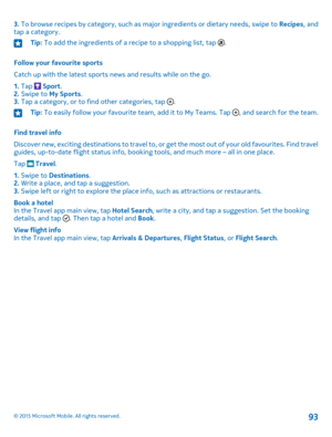 Page 933. To browse recipes by category, such as major ingredients or dietary needs, swipe to Recipes, and tap a category.Tip: To add the ingredients of a recipe to a shopping list, tap .
Follow your favourite sports
Catch up with the latest sports news and results while on the go.
1. Tap  Sport.2. Swipe to My Sports.3. Tap a category, or to find other categories, tap .
Tip: To easily follow your favourite team, add it to My Teams. Tap , and search for the team.
Find travel info
Discover new, exciting...