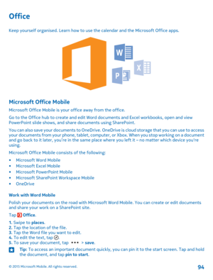 Page 94Office
Keep yourself organised. Learn how to use the calendar and the Microsoft Office apps.
Microsoft Office Mobile
Microsoft Office Mobile is your office away from the office.
Go to the Office hub to create and edit Word documents and Excel workbooks, open and view PowerPoint slide shows, and share documents using SharePoint.
You can also save your documents to OneDrive. OneDrive is cloud storage that you can use to access your documents from your phone, tablet, computer, or Xbox. When you stop working...