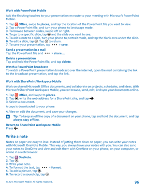 Page 96Work with PowerPoint Mobile
Add the finishing touches to your presentation en route to your meeting with Microsoft PowerPoint Mobile.
1. Tap  Office, swipe to places, and tap the location of the PowerPoint file you want to view.2. Tap a PowerPoint file, and turn your phone to landscape mode.3. To browse between slides, swipe left or right.4. To go to a specific slide, tap  and the slide you want to see.5. To add a note to a slide, turn your phone to portrait mode, and tap the blank area under the...