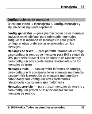 Page 104
Configuraciones de mensajes
Seleccione Menú > Mensajería  > Config. mensajes  y
alguna de las siguientes opciones:
Config. generales   — para guardar copias de los mensajes
enviados en el teléfono, para sobrescribir mensajes
antiguos si la memoria de  mensajes se llena y para
configurar otras preferencias relacionadas con los
mensajes.
Mensajes de texto   — para permitir informes de entrega,
para configurar centros de me nsajes para SMS y e-mail de
SMS, para seleccionar el tipo de soporte de caracteres...