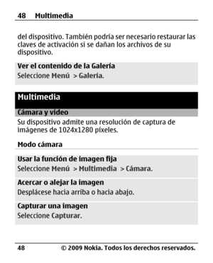 Page 119
del dispositivo. También podría ser necesario restaurar las
claves de activación si se dañan los archivos de su
dispositivo.
Ver el contenido de la Galería
Seleccione  Menú > Galería .
Multimedia
Cámara y video
Su dispositivo admite una  resolución de captura de
imágenes de 1024x1280 píxeles.
Modo cámara
Usar la función de imagen fija
Seleccione  Menú > Multimedia  > Cámara .
Acercar o alejar la imagen
Desplácese hacia arriba o hacia abajo.
Capturar una imagen
Seleccione  Capturar.
48 Multimedia
© 2009...