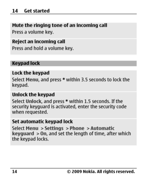 Page 14
Mute the ringing tone of an incoming call
Press a volume key.
Reject an incoming call
Press and hold a volume key.
Keypad lock
Lock the keypad
Select Menu, and press  * within 3.5 seconds to lock the
keypad.
Unlock the keypad
Select  Unlock , and press  * within 1.5 seconds. If the
security keyguard is activa ted, enter the security code
when requested.
Set automatic keypad lock
Select  Menu > Settings  > Phone  > Automatic
keyguard  > On, and set the length of time, after which
the keypad locks.
14 Get...
