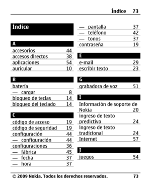 Page 144
Índice
A
accesorios 44
accesos directos 38aplicaciones 54auricular 10
B
batería
— cargar 8bloqueo de teclas 14bloqueo del teclado 14
C
código de acceso 19
código de seguridad 19configuración 44— configuración 44configuraciones 36— fábrica 45— fecha 37— hora 37
— pantalla 37— teléfono 42— tonos 37contraseña 19
E
e-mail 29
escribir texto 23
G
grabadora de voz 51
I
Información de soporte de
Nokia 20
ingreso de texto
predictivo 24
ingreso de texto
tradicional 24
Internet 57
J
juegos 54
Índice 73
© 2009...