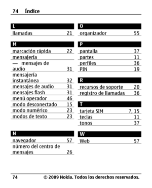 Page 145
L
llamadas 21
M
marcación rápida 22
mensajería— mensajes de
audio 31
mensajería
instantánea 32
mensajes de audio 31mensajes flash 31menú operador 46modo desconectado 15modo numérico 23modos de texto 23
N
navegador 57
número del centro de
mensajes 26
O
organizador 55
P
pantalla 37
partes 11perfiles 36PIN 19
R
recursos de soporte 20
registro de llamadas 36
T
tarjeta SIM 7, 15
teclas 11tonos 37
W
Web 57
74 Índice
© 2009 Nokia. Todos los derechos reservados.
74 