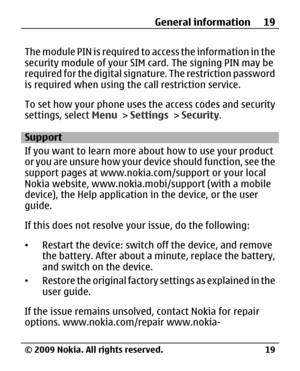 Page 19
The module PIN is required to access the information in the
security module of your SI M card. The signing PIN may be
required for the digital signature. The restriction password
is required when using th e call restriction service.
To set how your phone uses the access codes and security
settings, select  Menu > Settings  > Security .
Support
If you want to learn more about how to use your product
or you are unsure how your device should function, see the
support pages at www.nokia.com/support or your...