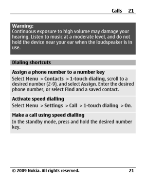 Page 21
Warning:
Continuous exposure to high volume may damage your
hearing. Listen to music at a moderate level, and do not
hold the device near your ear when the loudspeaker is in
use.
Dialing shortcuts
Assign a phone number to a number key
Select  Menu > Contacts  > 1-touch dialing , scroll to a
desired number (2-9), and select  Assign. Enter the desired
phone number, or select  Find and a saved contact.
Activate speed dialling
Select  Menu > Settings  > Call  > 1-touch dialing  > On.
Make a call using speed...