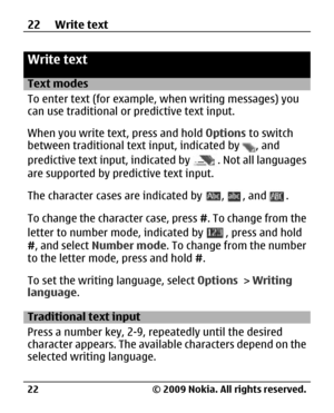 Page 22
Write text
Text modes
To enter text (for example, when writing messages) you
can use traditional or predictive text input.
When you write text, press and hold Options to switch
between traditional text  input, indicated by 
, and
predictive text input, indicated by 
. Not all languages
are supported by predictive text input.
The character cases are indicated by 
, , and .
To change the character case, press  #. To change from the
letter to number mode, indicated by 
, press and hold
# , and select...