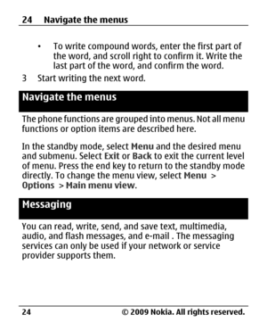 Page 24
•To write compound words, enter the first part of
the word, and scroll right to confirm it. Write the
last part of the word, and confirm the word.
3 Start writing the next word.
Navigate the menus
The phone functions are grouped into menus. Not all menu
functions or option it ems are described here.
In the standby mode, select  Menu and the desired menu
and submenu. Select  Exit or Back  to exit the current level
of menu. Press the end key to return to the standby mode
directly. To change th e menu...