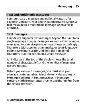 Page 25
Text and multimedia messages
You can create a message and optionally attach, for
example, a picture. Your phone automatically changes a
text message to a multimedia message when a file is
attached.
Text messages
Your device supports text me ssages beyond the limit for a
single message. Longer messages are sent as two or more
messages. Your service provid er may charge accordingly.
Characters with accents, ot her marks, or some language
options take more space, and limit the number of
characters that can...