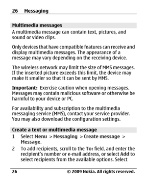 Page 26
Multimedia messages
A multimedia message can contain text, pictures, and
sound or video clips.
Only devices that have compatible features can receive and
display multimedia message s. The appearance of a
message may vary depending  on the receiving device.
The wireless network may limit the size of MMS messages.
If the inserted picture exceed s this limit, the device may
make it smaller so that  it can be sent by MMS.
Important:   Exercise caution wh en opening messages.
Messages may contain malicious...