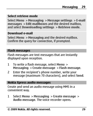 Page 29
Select retrieve mode
Select Menu > Messaging  > Message settings  > E-mail
messages  > Edit mailboxes  and the desired mailbox,
and select  Downloading settings  > Retrieve mode .
Download e-mail
Select Menu > Messaging  and the desired mailbox.
Confirm the query for connection, if prompted.
Flash messages
Flash messages are text messages that are instantly
displayed upon reception.
1 To write a flash message, select  Menu >
Messaging  > Create message  > Flash message .
2 Enter the recipient’s  phone...