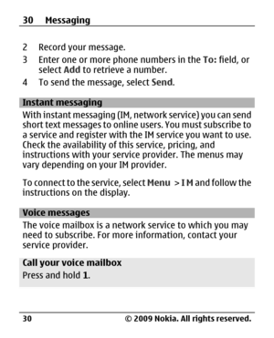 Page 30
2 Record your message.
3 Enter one or more phone numbers in the To: field, or
select  Add to retrieve a number.
4 To send the message, select  Send.
Instant messaging
With instant messaging (IM, network service) you can send
short text messages to online users. You must subscribe to
a service and register with th e IM service you want to use.
Check the availability of th is service, pricing, and
instructions with your serv ice provider. The menus may
vary depending on your IM provider.
To connect to the...