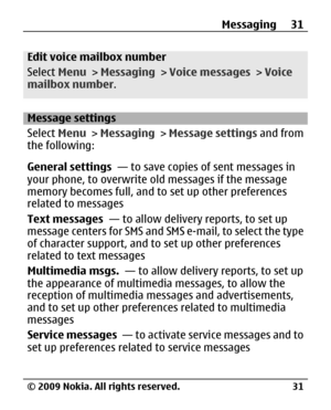 Page 31
Edit voice mailbox number
Select Menu > Messaging  > Voice messages  > Voice
mailbox number .
Message settings
Select Menu > Messaging  > Message settings  and from
the following:
General settings   — to save copies of sent messages in
your phone, to overwrite ol d messages if the message
memory becomes full, and to set up other preferences
related to messages
Text messages   — to allow delivery reports, to set up
message centers for SMS and SMS e-mail, to select the type
of character support, and to...