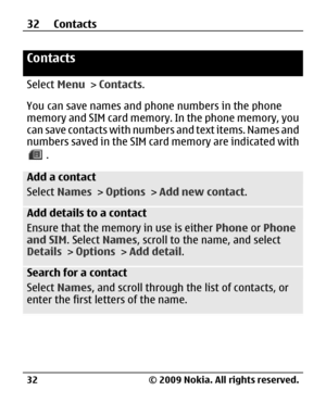 Page 32
Contacts
Select Menu > Contacts .
You can save names and phone numbers in the phone
memory and SIM card memory. In the phone memory, you
can save contacts with numbers and text items. Names and
numbers saved in the SIM card memory are indicated with
.
Add a contact
Select  Names  > Options  > Add new contact .
Add details to a contact
Ensure that the memory in use is either  Phone or Phone
and SIM . Select Names, scroll to the name, and select
Details  > Options  > Add detail .
Search for a contact...