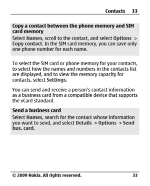 Page 33
Copy a contact between the phone memory and SIM
card memory
Select Names , scroll to the contact, and select  Options >
Copy contact . In the SIM card memory, you can save only
one phone number  for each name.
To select the SIM card or phone memory for your contacts,
to select how the names and numbers in the contacts list
are displayed, and to view the memory capacity for
contacts, select Settings.
You can send and receive a pe rsons contact information
as a business card from a compatible device that...