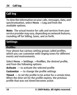 Page 34
Call log 
To view the information on your calls, messages, data, and
synchronization, select  Menu > Log  and from the
available options.
Note:   The actual invoice for ca lls and services from your
service provider may vary, depending on network features,
rounding off for billing, taxes, and so forth.
Settings
Profiles
Your phone has various setting groups called profiles,
which you can customize with ringing tones for different
events and environments.
Select  Menu > Settings  > Profiles , the desired...