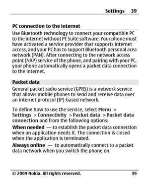 Page 39
PC connection to the internet
Use Bluetooth technology to connect your compatible PC
to the internet without PC Suite software. Your phone must
have activated a service provider that supports internet
access, and your PC has to su pport Bluetooth personal area
network (PAN). After connecting to the network access
point (NAP) service of the phon e, and pairing with your PC,
your phone automatically opens a packet data connection
to the internet.
Packet data
General packet radio service (GPRS) is a...