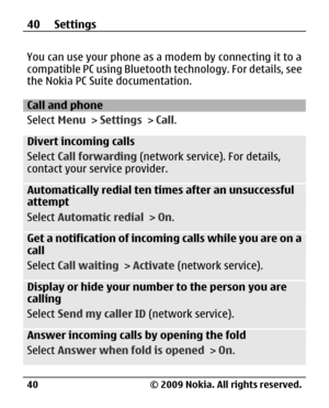 Page 40
You can use your phone as a modem by connecting it to a
compatible PC using Bluetooth technology. For details, see
the Nokia PC Suite documentation.
Call and phone
Select  Menu > Settings  > Call .
Divert incoming calls
Select  Call forwarding  (network service). For details,
contact your service provider.
Automatically redial ten times after an unsuccessful
attempt
Select  Automatic redial  > On.
Get a notification of incoming calls while you are on a
call
Select  Call waiting  > Activate  (network...