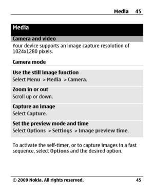 Page 45
Media
Camera and video
Your device supports an image capture resolution of
1024x1280 pixels.
Camera mode
Use the still image function
Select  Menu > Media  > Camera .
Zoom in or out
Scroll up or down.
Capture an image
Select Capture .
Set the preview mode and time
Select Options  > Settings  > Image preview time .
To activate the self-timer, or to capture images in a fast
sequence, select Options and the desired option. Media 45
© 2009 Nokia. All rights reserved. 45 