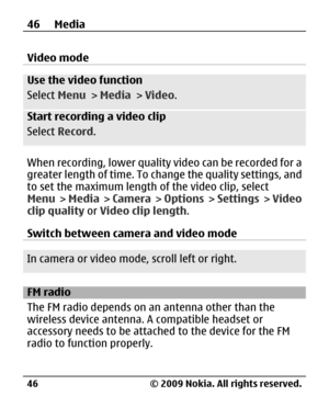 Page 46
Video mode
Use the video function
Select Menu > Media  > Video .
Start recording a video clip
Select  Record .
When recording, lower quality video can be recorded for a
greater length of time. To change the quality settings, and
to set the maximum length of the video clip, select
Menu >  Media  >  Camera  >  Options  >  Settings  >  Video
clip quality  or Video clip length .
Switch between camera and video mode
In camera or video mode, scroll left or right.
FM radio
The FM radio depends on an  antenna...