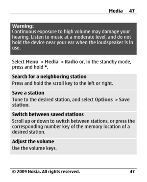 Page 47
Warning:
Continuous exposure to high volume may damage your
hearing. Listen to music at a moderate level, and do not
hold the device near your ear when the loudspeaker is in
use.
Select  Menu > Media  > Radio  or, in the standby mode,
press and hold  *.
Search for a neighboring station
Press and hold the scroll ke y to the left or right.
Save a station
Tune to the desired station, and select  Options > Save
station .
Switch between saved stations
Scroll up or down to switch between stations, or press...