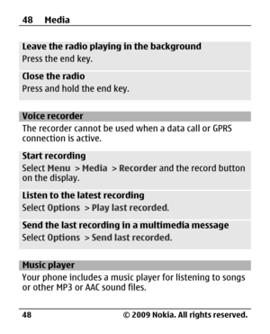Page 48
Leave the radio playing in the background
Press the end key.
Close the radio
Press and hold the end key.
Voice recorder
The recorder cannot be used when a data call or GPRS
connection is active.
Start recording
Select Menu > Media  > Recorder  and the record button
on the display.
Listen to the latest recording
Select  Options  > Play last recorded .
Send the last recording in a multimedia message
Select Options  > Send last recorded .
Music player
Your phone includes a music pl ayer for listening to...