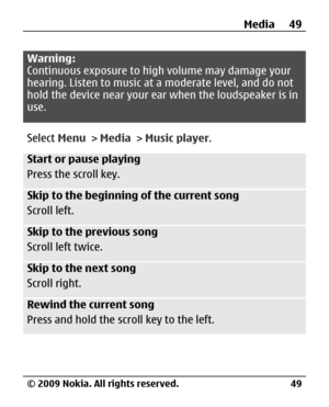 Page 49
Warning:
Continuous exposure to high volume may damage your
hearing. Listen to music at a moderate level, and do not
hold the device near your ear when the loudspeaker is in
use.
Select  Menu > Media  > Music player .
Start or pause playing
Press the scroll key.
Skip to the beginning of the current song
Scroll left.
Skip to the previous song
Scroll left twice.
Skip to the next song
Scroll right.
Rewind the current song
Press and hold the scroll key to the left.
Media 49
© 2009 Nokia. All rights...