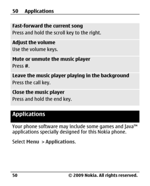 Page 50
Fast-forward the current song
Press and hold the scroll key to the right.
Adjust the volume
Use the volume keys.
Mute or unmute the music player
Press #.
Leave the music player playing in the background
Press the call key.
Close the music player
Press and hold the end key.
Applications
Your phone software may include some games and Java™
applications specially desi gned for this Nokia phone.
Select  Menu > Applications .
50 Applications
© 2009 Nokia. All rights reserved.
50 