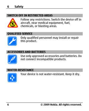 Page 6
SWITCH OFF IN RESTRICTED AREAS
Follow any restrictions. Switch the device off in
aircraft, near medica l equipment, fuel,
chemicals, or blasting areas.
QUALIFIED SERVICE
Only qualified personnel may install or repair
this product.
ACCESSORIES AND BATTERIES
Use only approved accessories and batteries. Do
not connect incompatible products.
WATER-RESISTANCE
Your device is not water-resistant. Keep it dry.
6Safety
© 2009 Nokia. All rights reserved.
6 