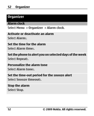 Page 52
Organizer
Alarm clock
Select Menu > Organizer  > Alarm clock .
Activate or deactivate an alarm
Select Alarm: .
Set the time for the alarm
Select Alarm time: .
Set the phone to alert you on selected days of the week
Select Repeat: .
Personalize the alarm tone
Select Alarm tone: .
Set the time-out period for the snooze alert
Select Snooze timeout: .
Stop the alarm
Select Stop.
52 Organizer
© 2009 Nokia. All rights reserved.
52 