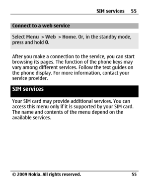 Page 55
Connect to a web service
Select Menu > Web  > Home . Or, in the standby mode,
press and hold  0.
After you make a connection to the service, you can start
browsing its pages. The func tion of the phone keys may
vary among different services . Follow the text guides on
the phone display. For more information, contact your
service provider.
SIM services
Your SIM card may provide a dditional services. You can
access this menu only if it is  supported by your SIM card.
The name and contents of the menu...