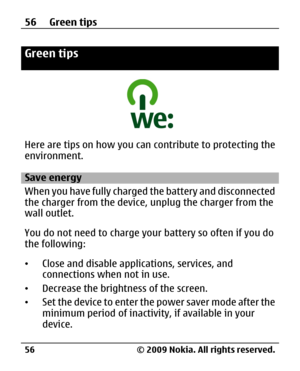 Page 56
Green tips
Here are tips on how you can contribute to protecting the
environment.
Save energy
When you have fully charged the battery and disconnected
the charger from the device, unplug the charger from the
wall outlet.
You do not need to charge your battery so often if you do
the following:
• Close and disable applic ations, services, and
connections when not in use.
• Decrease the brightness of the screen.
• Set the device to enter the power saver mode after the
minimum period of inactivity, if...