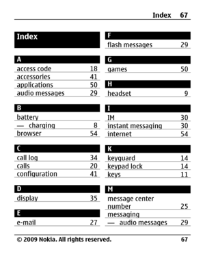 Page 67
Index
A
access code 18
accessories 41applications 50audio messages 29
B
battery
— charging 8browser 54
C
call log 34
calls 20configuration 41
D
display 35
E
e-mail 27
F
flash messages 29
G
games 50
H
headset 9
I
IM 30
instant messaging 30internet 54
K
keyguard 14
keypad lock 14keys 11
M
message center
number 25
messaging— audio messages 29
Index 67
© 2009 Nokia. All rights reserved. 67 