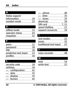 Page 68
N
Nokia support
information 19
number mode 22
O
offline mode 15
operator menu 43organizer 52
P
parts 11
password 18PIN 18predictive text input 23profiles 34
S
security code 18
settings 34— configuration 41— date 35— display 35— factory 42
— phone 40— time 35— tones 35shortcuts 36SIM card 7, 15speed dialling 21support resources 19
T
text modes 22
tones 35traditional text input 22
V
voice recorder 48
W
web 54
write text 22
68 Index
© 2009 Nokia. All rights reserved.
68 