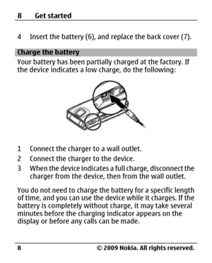 Page 8
4 Insert the battery (6), and replace the back cover (7).
Charge the battery
Your battery has been partially charged at the factory. If
the device indicates a low  charge, do the following:
1 Connect the charger to a wall outlet.
2 Connect the charger to the device.
3 When the device indicates a  full charge, disconnect the
charger from the device, then from the wall outlet.
You do not need to charge th e battery for a specific length
of time, and you can use the device while it charges. If the
battery...