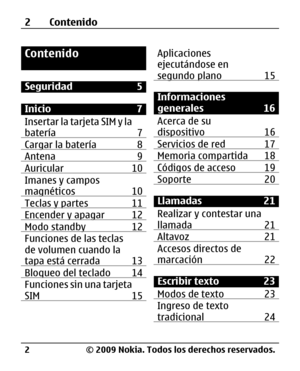 Page 73
Contenido
Seguridad 5
Inicio 7
Insertar la tarjeta SIM y la
batería 7
Cargar la batería 8Antena 9Auricular 10Imanes y campos
magnéticos 10
Teclas y partes 11Encender y apagar 12Modo standby  12Funciones de las teclas
de volumen cuando la
tapa está cerrada 13
Bloqueo del teclado 14Funciones sin una tarjeta
SIM 15
Aplicaciones
ejecutándose en
segundo plano 15
Informaciones
generales 16
Acerca de su
dispositivo 16
Servicios de red 17Memoria compartida 18Códigos de acceso 19Soporte 20
Llamadas 21
Realizar y...