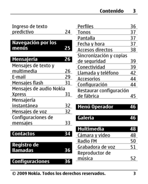 Page 74
Ingreso de texto
predictivo 24
Navegación por los
menús 25
Mensajería 26
Mensajes de texto y
multimedia 26
E-mail 29Mensajes flash 31Mensajes de audio Nokia
Xpress 31
Mensajería
instantánea 32
Mensajes de voz 32Configuraciones de
mensajes 33
Contactos 34
Registro de
llamadas 36
Configuraciones 36Perfiles 36
Tonos 37Pantalla 37Fecha y hora 37Accesos directos 38Sincronización y copias
de seguridad 39
Conectividad 39Llamada y teléfono 42Accesorios 44Configuración 44Restaurar configuración
de fábrica 45...