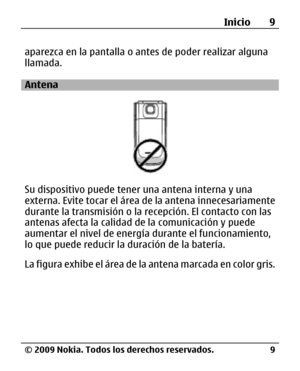 Page 80
aparezca en la pantalla o antes de poder realizar alguna
llamada.
Antena
Su dispositivo puede tener una antena interna y una
externa. Evite tocar el área de la antena innecesariamente
durante la transmisión o la re cepción. El contacto con las
antenas afecta la calidad de  la comunicación y puede
aumentar el nivel de energía durante el funcionamiento,
lo que puede reducir la duración de la batería.
La figura exhibe el área de la  antena marcada en color gris.Inicio 9
© 2009 Nokia. Todos los derechos...