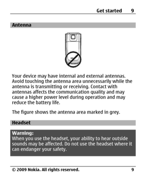 Page 9
Antenna
Your device may have internal and external antennas.
Avoid touching the antenna area unnecessarily while the
antenna is transmitting or receiving. Contact with
antennas affects the communication quality and may
cause a higher power level during operation and may
reduce the battery life.
The figure shows the antenn a area marked in grey.
Headset
Warning:
When you use the headset, yo ur ability to hear outside
sounds may be affected. Do  not use the headset where it
can endanger your safety. Get...