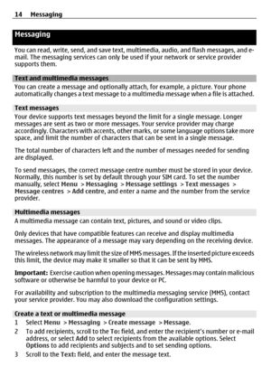 Page 14Messaging
You can read, write, send, and save text, multimedia, audio, and flash messages, and e-
mail. The messaging services can only be used if your network or service provider
supports them.
Text and multimedia messages
You can create a message and optionally a ttach, for example, a picture. Your phone
automatically changes a text message to a mu ltimedia message when a file is attached.
Text messages
Your device supports text messages beyo nd the limit for a single message. Longer
messages are sent...