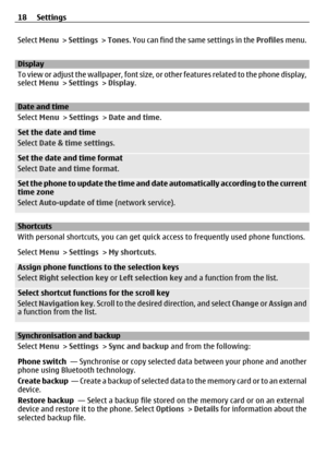 Page 18Select Menu >  Settings  > Tones . You can find the same settings in the Profiles  menu.
Display
To view or adjust the wallpaper, font size, or other features related to the phone display,
select  Menu > Settings  > Display .
Date and time
Select Menu > Settings  > Date and time .
Set the date and time
Select Date & time settings .
Set the date and time format
Select Date and time format .
Set the phone to update the time and date automatically according to the current
time zone
Select Auto-update of...