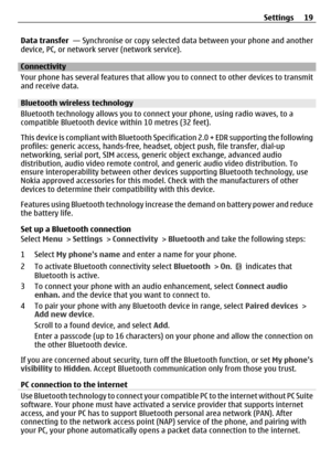 Page 19Data transfer  — Synchronise or copy selected  data between your phone and another
device, PC, or network se rver (network service).
Connectivity
Your phone has several features that allow  you to connect to other devices to transmit
and receive data.
Bluetooth wireless technology
Bluetooth technology allows you to connect your phone, using radio waves, to a
compatible Bluetooth device  within 10 metres (32 feet).
This device is compliant with Bluetooth Sp ecification 2.0 + EDR supporting the following...